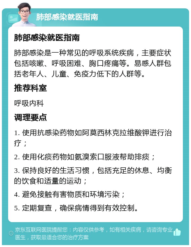 肺部感染就医指南 肺部感染就医指南 肺部感染是一种常见的呼吸系统疾病，主要症状包括咳嗽、呼吸困难、胸口疼痛等。易感人群包括老年人、儿童、免疫力低下的人群等。 推荐科室 呼吸内科 调理要点 1. 使用抗感染药物如阿莫西林克拉维酸钾进行治疗； 2. 使用化痰药物如氨溴索口服液帮助排痰； 3. 保持良好的生活习惯，包括充足的休息、均衡的饮食和适量的运动； 4. 避免接触有害物质和环境污染； 5. 定期复查，确保病情得到有效控制。