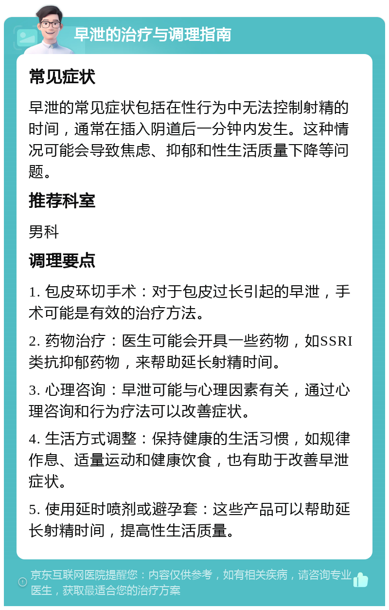 早泄的治疗与调理指南 常见症状 早泄的常见症状包括在性行为中无法控制射精的时间，通常在插入阴道后一分钟内发生。这种情况可能会导致焦虑、抑郁和性生活质量下降等问题。 推荐科室 男科 调理要点 1. 包皮环切手术：对于包皮过长引起的早泄，手术可能是有效的治疗方法。 2. 药物治疗：医生可能会开具一些药物，如SSRI类抗抑郁药物，来帮助延长射精时间。 3. 心理咨询：早泄可能与心理因素有关，通过心理咨询和行为疗法可以改善症状。 4. 生活方式调整：保持健康的生活习惯，如规律作息、适量运动和健康饮食，也有助于改善早泄症状。 5. 使用延时喷剂或避孕套：这些产品可以帮助延长射精时间，提高性生活质量。