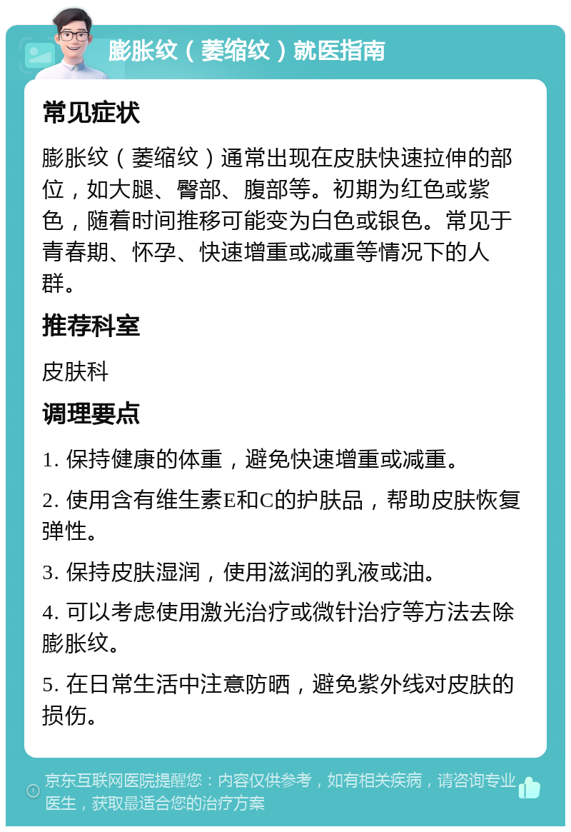 膨胀纹（萎缩纹）就医指南 常见症状 膨胀纹（萎缩纹）通常出现在皮肤快速拉伸的部位，如大腿、臀部、腹部等。初期为红色或紫色，随着时间推移可能变为白色或银色。常见于青春期、怀孕、快速增重或减重等情况下的人群。 推荐科室 皮肤科 调理要点 1. 保持健康的体重，避免快速增重或减重。 2. 使用含有维生素E和C的护肤品，帮助皮肤恢复弹性。 3. 保持皮肤湿润，使用滋润的乳液或油。 4. 可以考虑使用激光治疗或微针治疗等方法去除膨胀纹。 5. 在日常生活中注意防晒，避免紫外线对皮肤的损伤。