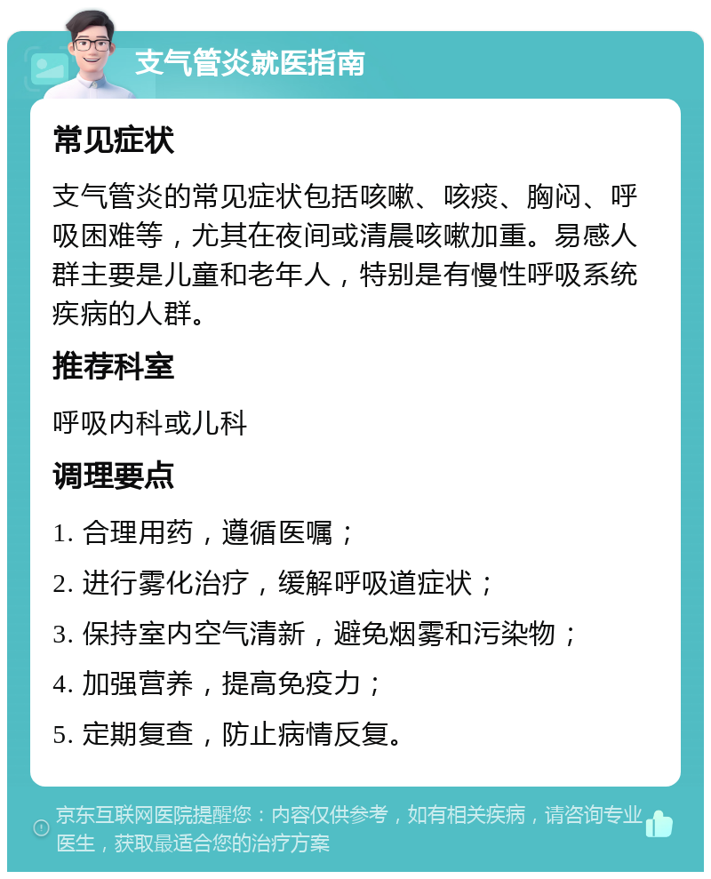 支气管炎就医指南 常见症状 支气管炎的常见症状包括咳嗽、咳痰、胸闷、呼吸困难等，尤其在夜间或清晨咳嗽加重。易感人群主要是儿童和老年人，特别是有慢性呼吸系统疾病的人群。 推荐科室 呼吸内科或儿科 调理要点 1. 合理用药，遵循医嘱； 2. 进行雾化治疗，缓解呼吸道症状； 3. 保持室内空气清新，避免烟雾和污染物； 4. 加强营养，提高免疫力； 5. 定期复查，防止病情反复。