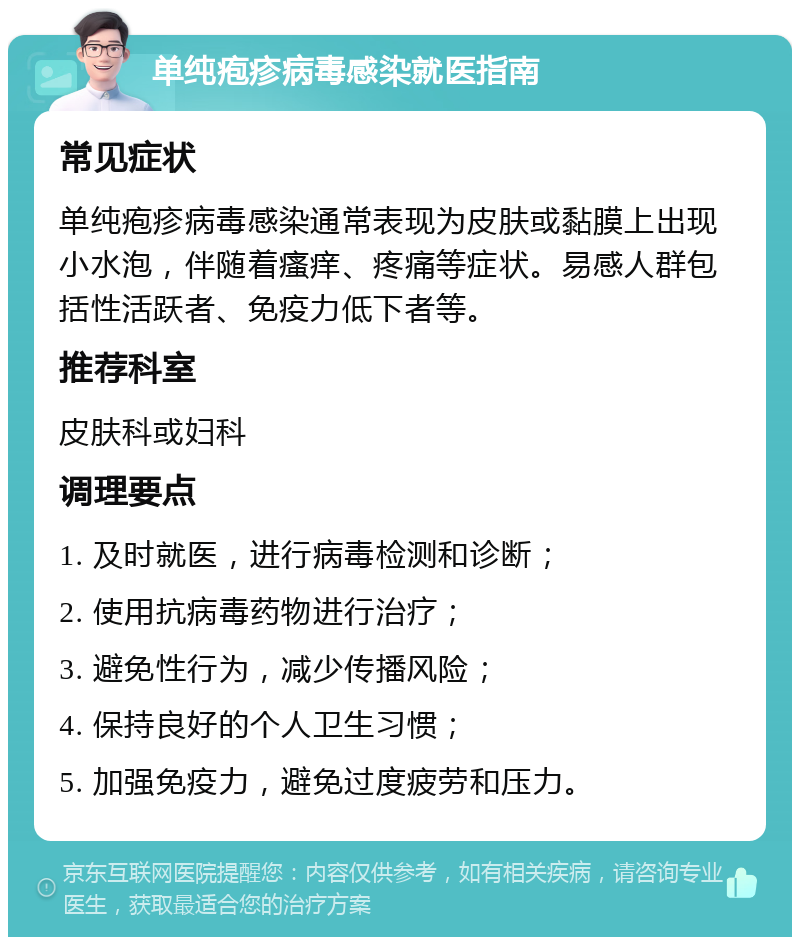 单纯疱疹病毒感染就医指南 常见症状 单纯疱疹病毒感染通常表现为皮肤或黏膜上出现小水泡，伴随着瘙痒、疼痛等症状。易感人群包括性活跃者、免疫力低下者等。 推荐科室 皮肤科或妇科 调理要点 1. 及时就医，进行病毒检测和诊断； 2. 使用抗病毒药物进行治疗； 3. 避免性行为，减少传播风险； 4. 保持良好的个人卫生习惯； 5. 加强免疫力，避免过度疲劳和压力。