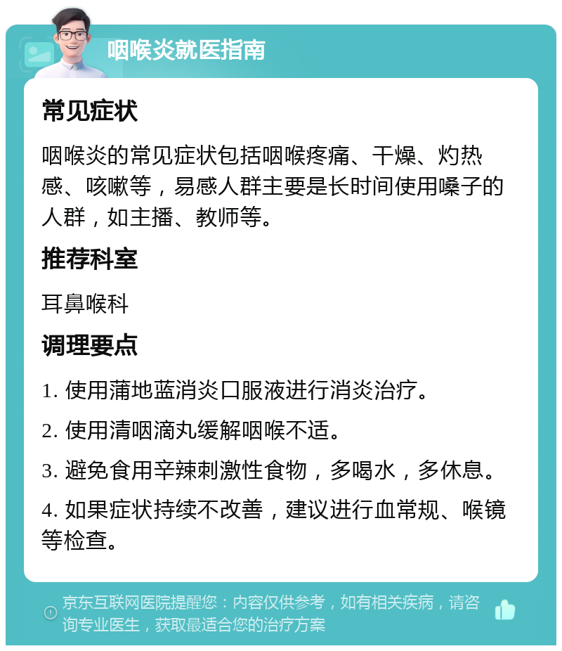 咽喉炎就医指南 常见症状 咽喉炎的常见症状包括咽喉疼痛、干燥、灼热感、咳嗽等，易感人群主要是长时间使用嗓子的人群，如主播、教师等。 推荐科室 耳鼻喉科 调理要点 1. 使用蒲地蓝消炎口服液进行消炎治疗。 2. 使用清咽滴丸缓解咽喉不适。 3. 避免食用辛辣刺激性食物，多喝水，多休息。 4. 如果症状持续不改善，建议进行血常规、喉镜等检查。