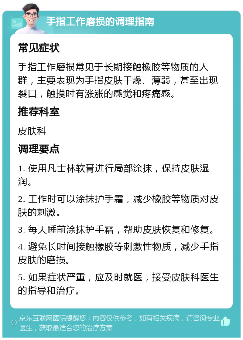 手指工作磨损的调理指南 常见症状 手指工作磨损常见于长期接触橡胶等物质的人群，主要表现为手指皮肤干燥、薄弱，甚至出现裂口，触摸时有涨涨的感觉和疼痛感。 推荐科室 皮肤科 调理要点 1. 使用凡士林软膏进行局部涂抹，保持皮肤湿润。 2. 工作时可以涂抹护手霜，减少橡胶等物质对皮肤的刺激。 3. 每天睡前涂抹护手霜，帮助皮肤恢复和修复。 4. 避免长时间接触橡胶等刺激性物质，减少手指皮肤的磨损。 5. 如果症状严重，应及时就医，接受皮肤科医生的指导和治疗。