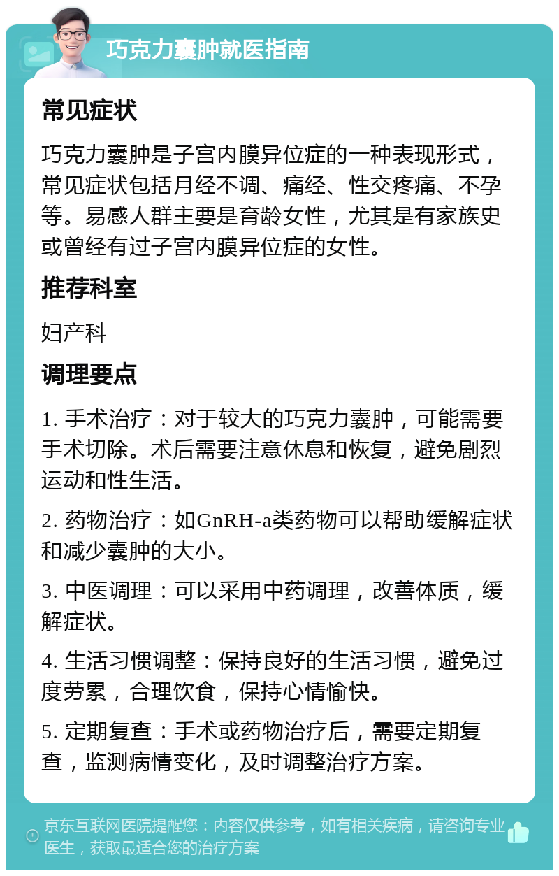 巧克力囊肿就医指南 常见症状 巧克力囊肿是子宫内膜异位症的一种表现形式，常见症状包括月经不调、痛经、性交疼痛、不孕等。易感人群主要是育龄女性，尤其是有家族史或曾经有过子宫内膜异位症的女性。 推荐科室 妇产科 调理要点 1. 手术治疗：对于较大的巧克力囊肿，可能需要手术切除。术后需要注意休息和恢复，避免剧烈运动和性生活。 2. 药物治疗：如GnRH-a类药物可以帮助缓解症状和减少囊肿的大小。 3. 中医调理：可以采用中药调理，改善体质，缓解症状。 4. 生活习惯调整：保持良好的生活习惯，避免过度劳累，合理饮食，保持心情愉快。 5. 定期复查：手术或药物治疗后，需要定期复查，监测病情变化，及时调整治疗方案。