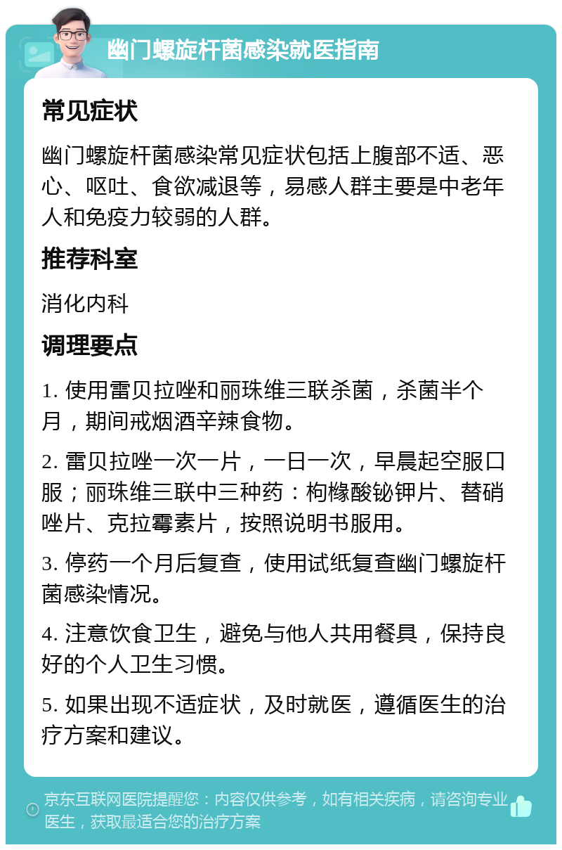 幽门螺旋杆菌感染就医指南 常见症状 幽门螺旋杆菌感染常见症状包括上腹部不适、恶心、呕吐、食欲减退等，易感人群主要是中老年人和免疫力较弱的人群。 推荐科室 消化内科 调理要点 1. 使用雷贝拉唑和丽珠维三联杀菌，杀菌半个月，期间戒烟酒辛辣食物。 2. 雷贝拉唑一次一片，一日一次，早晨起空服口服；丽珠维三联中三种药：枸橼酸铋钾片、替硝唑片、克拉霉素片，按照说明书服用。 3. 停药一个月后复查，使用试纸复查幽门螺旋杆菌感染情况。 4. 注意饮食卫生，避免与他人共用餐具，保持良好的个人卫生习惯。 5. 如果出现不适症状，及时就医，遵循医生的治疗方案和建议。