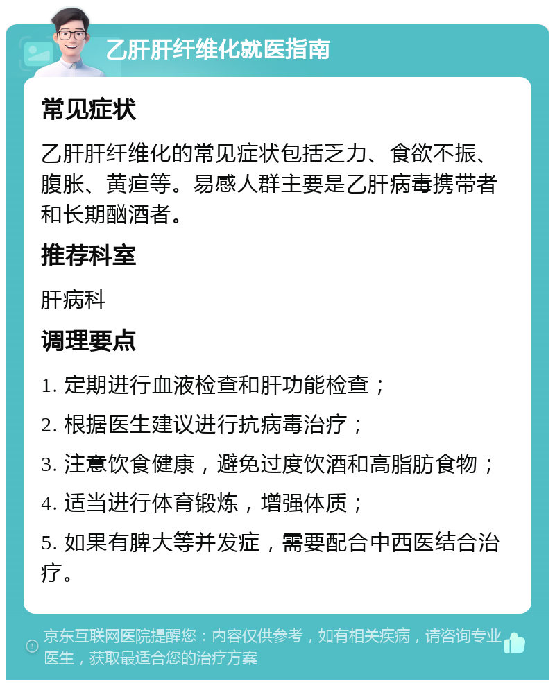 乙肝肝纤维化就医指南 常见症状 乙肝肝纤维化的常见症状包括乏力、食欲不振、腹胀、黄疸等。易感人群主要是乙肝病毒携带者和长期酗酒者。 推荐科室 肝病科 调理要点 1. 定期进行血液检查和肝功能检查； 2. 根据医生建议进行抗病毒治疗； 3. 注意饮食健康，避免过度饮酒和高脂肪食物； 4. 适当进行体育锻炼，增强体质； 5. 如果有脾大等并发症，需要配合中西医结合治疗。