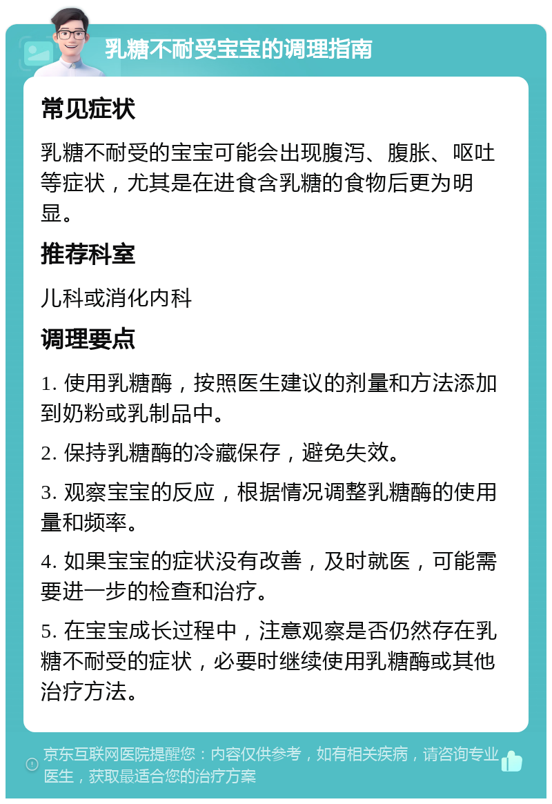 乳糖不耐受宝宝的调理指南 常见症状 乳糖不耐受的宝宝可能会出现腹泻、腹胀、呕吐等症状，尤其是在进食含乳糖的食物后更为明显。 推荐科室 儿科或消化内科 调理要点 1. 使用乳糖酶，按照医生建议的剂量和方法添加到奶粉或乳制品中。 2. 保持乳糖酶的冷藏保存，避免失效。 3. 观察宝宝的反应，根据情况调整乳糖酶的使用量和频率。 4. 如果宝宝的症状没有改善，及时就医，可能需要进一步的检查和治疗。 5. 在宝宝成长过程中，注意观察是否仍然存在乳糖不耐受的症状，必要时继续使用乳糖酶或其他治疗方法。