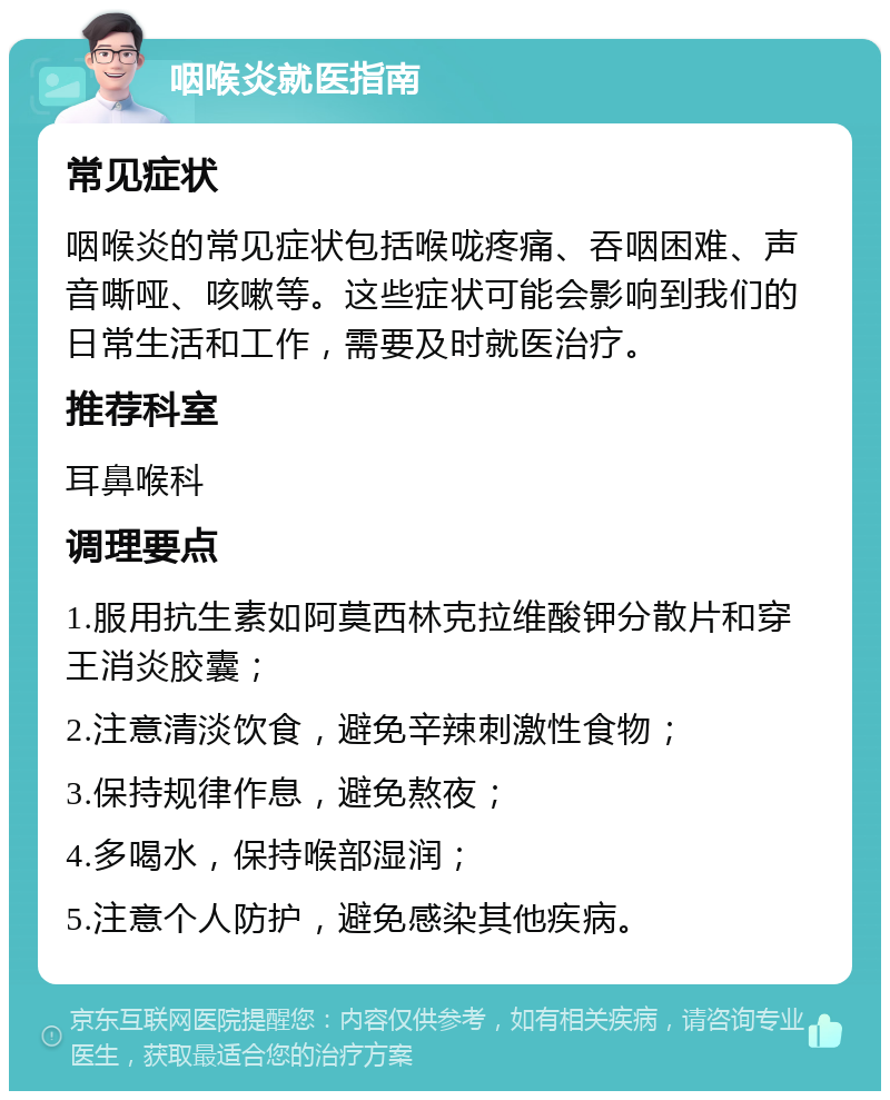 咽喉炎就医指南 常见症状 咽喉炎的常见症状包括喉咙疼痛、吞咽困难、声音嘶哑、咳嗽等。这些症状可能会影响到我们的日常生活和工作，需要及时就医治疗。 推荐科室 耳鼻喉科 调理要点 1.服用抗生素如阿莫西林克拉维酸钾分散片和穿王消炎胶囊； 2.注意清淡饮食，避免辛辣刺激性食物； 3.保持规律作息，避免熬夜； 4.多喝水，保持喉部湿润； 5.注意个人防护，避免感染其他疾病。