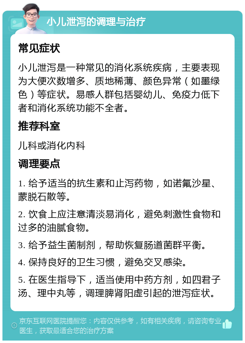 小儿泄泻的调理与治疗 常见症状 小儿泄泻是一种常见的消化系统疾病，主要表现为大便次数增多、质地稀薄、颜色异常（如墨绿色）等症状。易感人群包括婴幼儿、免疫力低下者和消化系统功能不全者。 推荐科室 儿科或消化内科 调理要点 1. 给予适当的抗生素和止泻药物，如诺氟沙星、蒙脱石散等。 2. 饮食上应注意清淡易消化，避免刺激性食物和过多的油腻食物。 3. 给予益生菌制剂，帮助恢复肠道菌群平衡。 4. 保持良好的卫生习惯，避免交叉感染。 5. 在医生指导下，适当使用中药方剂，如四君子汤、理中丸等，调理脾肾阳虚引起的泄泻症状。