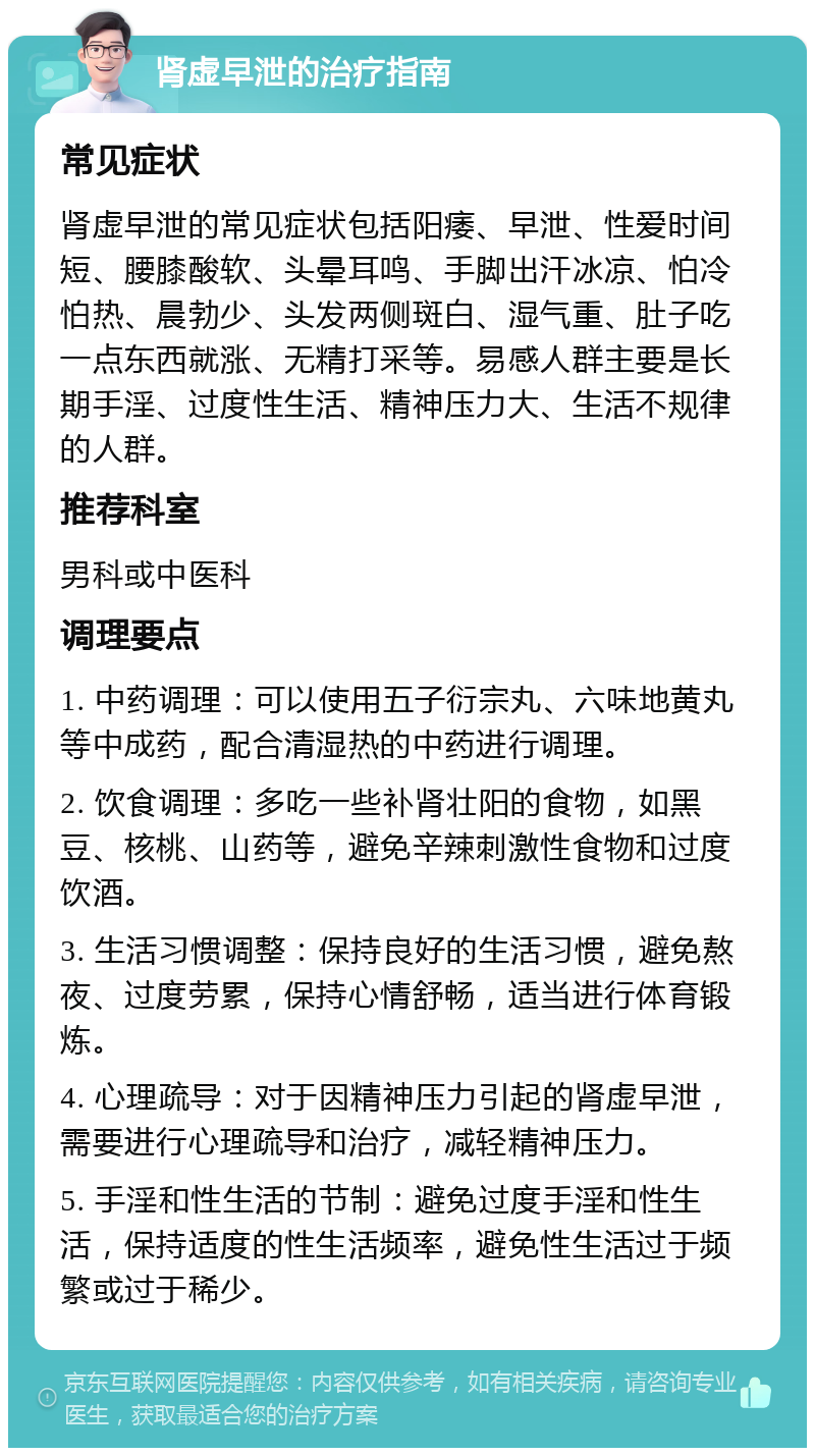 肾虚早泄的治疗指南 常见症状 肾虚早泄的常见症状包括阳痿、早泄、性爱时间短、腰膝酸软、头晕耳鸣、手脚出汗冰凉、怕冷怕热、晨勃少、头发两侧斑白、湿气重、肚子吃一点东西就涨、无精打采等。易感人群主要是长期手淫、过度性生活、精神压力大、生活不规律的人群。 推荐科室 男科或中医科 调理要点 1. 中药调理：可以使用五子衍宗丸、六味地黄丸等中成药，配合清湿热的中药进行调理。 2. 饮食调理：多吃一些补肾壮阳的食物，如黑豆、核桃、山药等，避免辛辣刺激性食物和过度饮酒。 3. 生活习惯调整：保持良好的生活习惯，避免熬夜、过度劳累，保持心情舒畅，适当进行体育锻炼。 4. 心理疏导：对于因精神压力引起的肾虚早泄，需要进行心理疏导和治疗，减轻精神压力。 5. 手淫和性生活的节制：避免过度手淫和性生活，保持适度的性生活频率，避免性生活过于频繁或过于稀少。