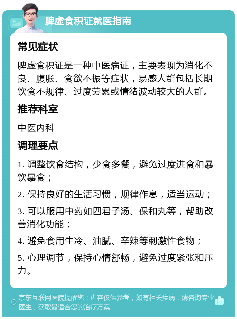 脾虚食积证就医指南 常见症状 脾虚食积证是一种中医病证，主要表现为消化不良、腹胀、食欲不振等症状，易感人群包括长期饮食不规律、过度劳累或情绪波动较大的人群。 推荐科室 中医内科 调理要点 1. 调整饮食结构，少食多餐，避免过度进食和暴饮暴食； 2. 保持良好的生活习惯，规律作息，适当运动； 3. 可以服用中药如四君子汤、保和丸等，帮助改善消化功能； 4. 避免食用生冷、油腻、辛辣等刺激性食物； 5. 心理调节，保持心情舒畅，避免过度紧张和压力。