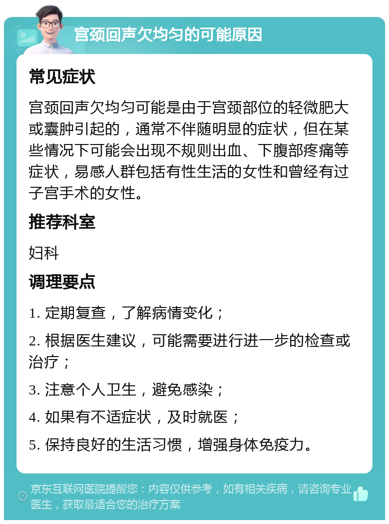 宫颈回声欠均匀的可能原因 常见症状 宫颈回声欠均匀可能是由于宫颈部位的轻微肥大或囊肿引起的，通常不伴随明显的症状，但在某些情况下可能会出现不规则出血、下腹部疼痛等症状，易感人群包括有性生活的女性和曾经有过子宫手术的女性。 推荐科室 妇科 调理要点 1. 定期复查，了解病情变化； 2. 根据医生建议，可能需要进行进一步的检查或治疗； 3. 注意个人卫生，避免感染； 4. 如果有不适症状，及时就医； 5. 保持良好的生活习惯，增强身体免疫力。