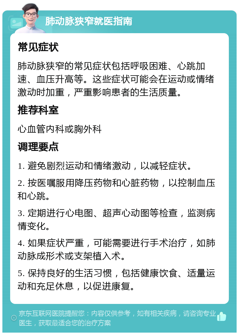 肺动脉狭窄就医指南 常见症状 肺动脉狭窄的常见症状包括呼吸困难、心跳加速、血压升高等。这些症状可能会在运动或情绪激动时加重，严重影响患者的生活质量。 推荐科室 心血管内科或胸外科 调理要点 1. 避免剧烈运动和情绪激动，以减轻症状。 2. 按医嘱服用降压药物和心脏药物，以控制血压和心跳。 3. 定期进行心电图、超声心动图等检查，监测病情变化。 4. 如果症状严重，可能需要进行手术治疗，如肺动脉成形术或支架植入术。 5. 保持良好的生活习惯，包括健康饮食、适量运动和充足休息，以促进康复。