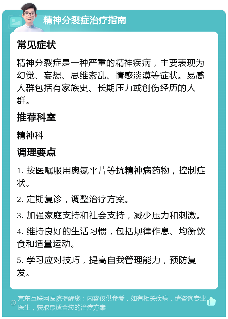 精神分裂症治疗指南 常见症状 精神分裂症是一种严重的精神疾病，主要表现为幻觉、妄想、思维紊乱、情感淡漠等症状。易感人群包括有家族史、长期压力或创伤经历的人群。 推荐科室 精神科 调理要点 1. 按医嘱服用奥氮平片等抗精神病药物，控制症状。 2. 定期复诊，调整治疗方案。 3. 加强家庭支持和社会支持，减少压力和刺激。 4. 维持良好的生活习惯，包括规律作息、均衡饮食和适量运动。 5. 学习应对技巧，提高自我管理能力，预防复发。