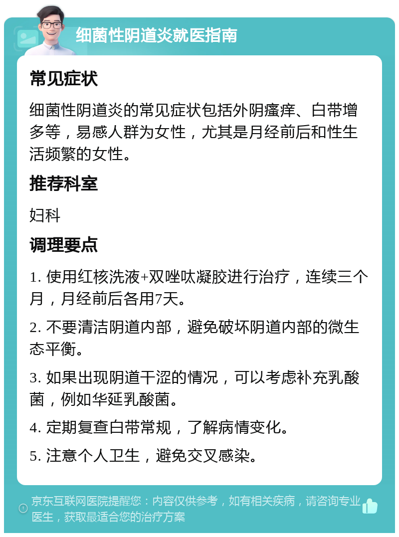 细菌性阴道炎就医指南 常见症状 细菌性阴道炎的常见症状包括外阴瘙痒、白带增多等，易感人群为女性，尤其是月经前后和性生活频繁的女性。 推荐科室 妇科 调理要点 1. 使用红核洗液+双唑呔凝胶进行治疗，连续三个月，月经前后各用7天。 2. 不要清洁阴道内部，避免破坏阴道内部的微生态平衡。 3. 如果出现阴道干涩的情况，可以考虑补充乳酸菌，例如华延乳酸菌。 4. 定期复查白带常规，了解病情变化。 5. 注意个人卫生，避免交叉感染。