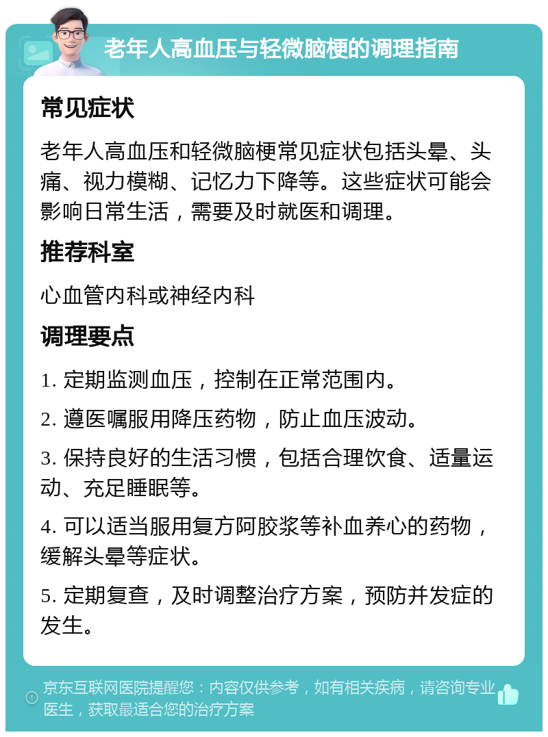 老年人高血压与轻微脑梗的调理指南 常见症状 老年人高血压和轻微脑梗常见症状包括头晕、头痛、视力模糊、记忆力下降等。这些症状可能会影响日常生活，需要及时就医和调理。 推荐科室 心血管内科或神经内科 调理要点 1. 定期监测血压，控制在正常范围内。 2. 遵医嘱服用降压药物，防止血压波动。 3. 保持良好的生活习惯，包括合理饮食、适量运动、充足睡眠等。 4. 可以适当服用复方阿胶浆等补血养心的药物，缓解头晕等症状。 5. 定期复查，及时调整治疗方案，预防并发症的发生。