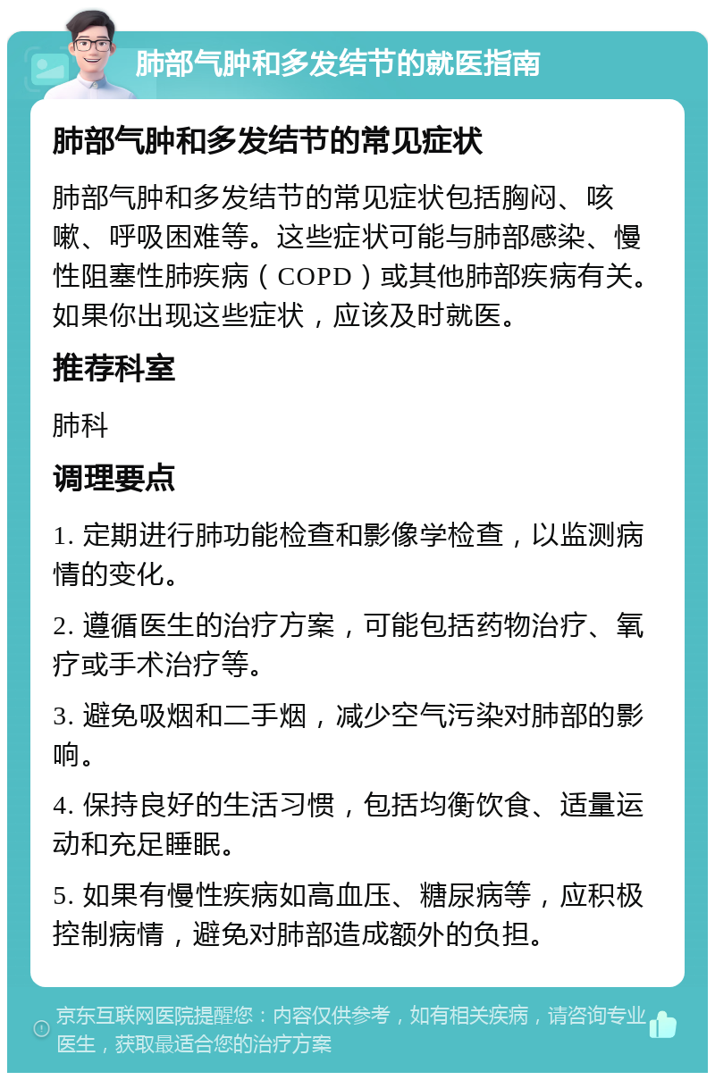 肺部气肿和多发结节的就医指南 肺部气肿和多发结节的常见症状 肺部气肿和多发结节的常见症状包括胸闷、咳嗽、呼吸困难等。这些症状可能与肺部感染、慢性阻塞性肺疾病（COPD）或其他肺部疾病有关。如果你出现这些症状，应该及时就医。 推荐科室 肺科 调理要点 1. 定期进行肺功能检查和影像学检查，以监测病情的变化。 2. 遵循医生的治疗方案，可能包括药物治疗、氧疗或手术治疗等。 3. 避免吸烟和二手烟，减少空气污染对肺部的影响。 4. 保持良好的生活习惯，包括均衡饮食、适量运动和充足睡眠。 5. 如果有慢性疾病如高血压、糖尿病等，应积极控制病情，避免对肺部造成额外的负担。