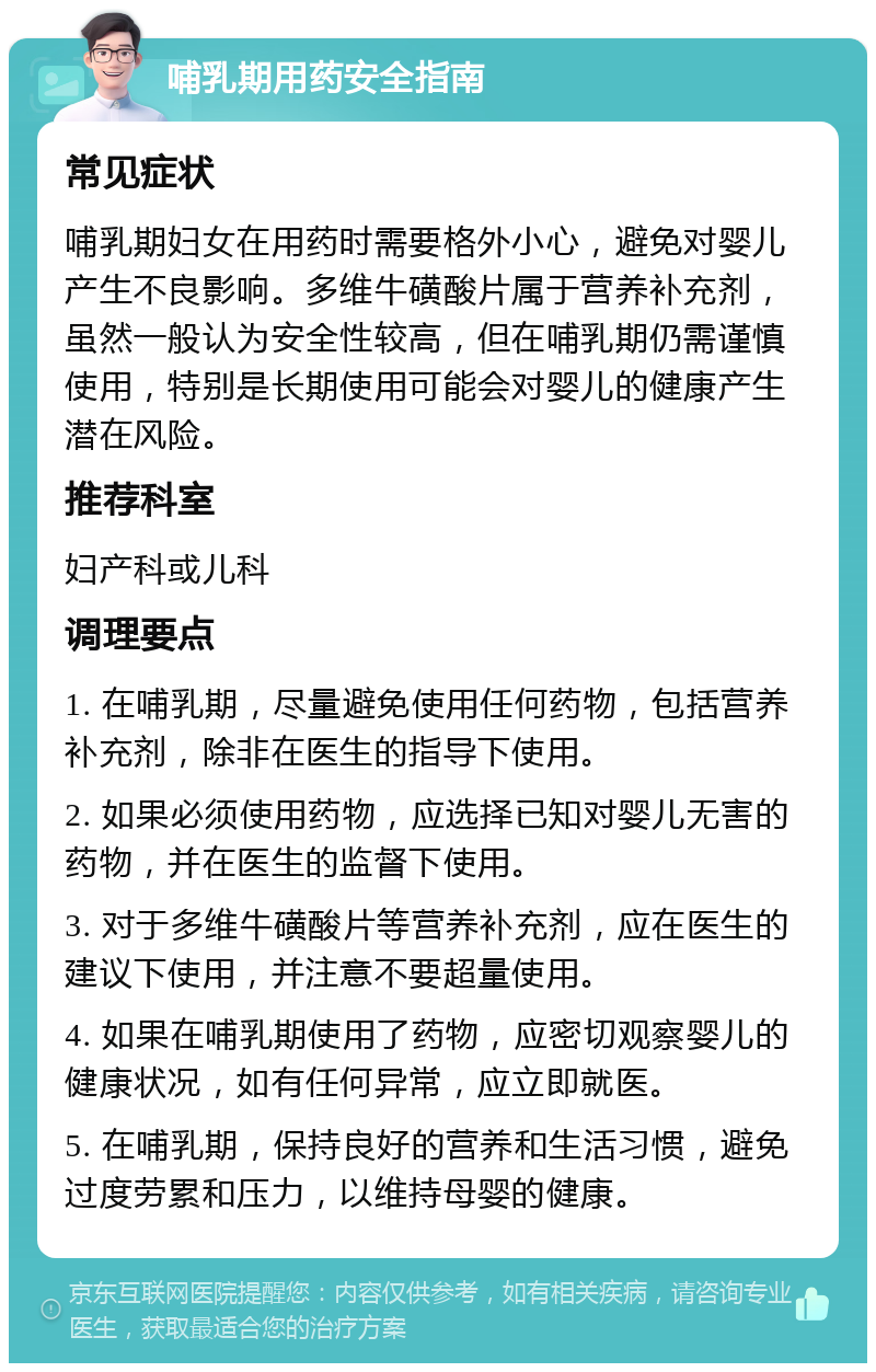 哺乳期用药安全指南 常见症状 哺乳期妇女在用药时需要格外小心，避免对婴儿产生不良影响。多维牛磺酸片属于营养补充剂，虽然一般认为安全性较高，但在哺乳期仍需谨慎使用，特别是长期使用可能会对婴儿的健康产生潜在风险。 推荐科室 妇产科或儿科 调理要点 1. 在哺乳期，尽量避免使用任何药物，包括营养补充剂，除非在医生的指导下使用。 2. 如果必须使用药物，应选择已知对婴儿无害的药物，并在医生的监督下使用。 3. 对于多维牛磺酸片等营养补充剂，应在医生的建议下使用，并注意不要超量使用。 4. 如果在哺乳期使用了药物，应密切观察婴儿的健康状况，如有任何异常，应立即就医。 5. 在哺乳期，保持良好的营养和生活习惯，避免过度劳累和压力，以维持母婴的健康。