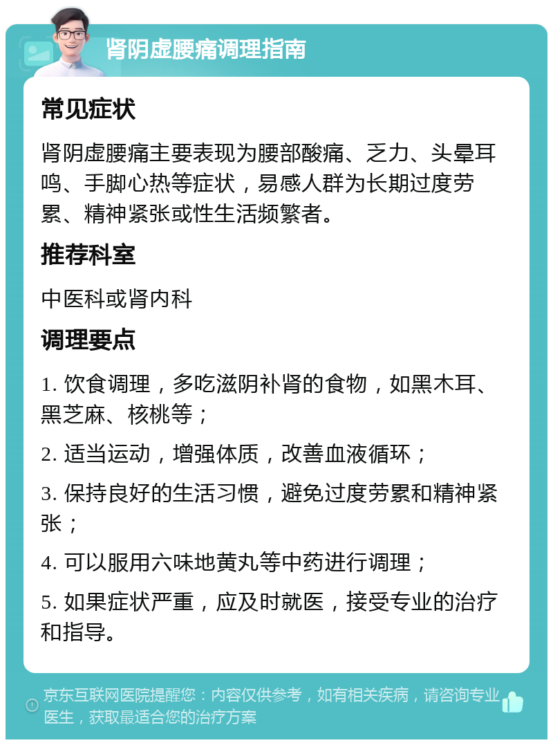 肾阴虚腰痛调理指南 常见症状 肾阴虚腰痛主要表现为腰部酸痛、乏力、头晕耳鸣、手脚心热等症状，易感人群为长期过度劳累、精神紧张或性生活频繁者。 推荐科室 中医科或肾内科 调理要点 1. 饮食调理，多吃滋阴补肾的食物，如黑木耳、黑芝麻、核桃等； 2. 适当运动，增强体质，改善血液循环； 3. 保持良好的生活习惯，避免过度劳累和精神紧张； 4. 可以服用六味地黄丸等中药进行调理； 5. 如果症状严重，应及时就医，接受专业的治疗和指导。