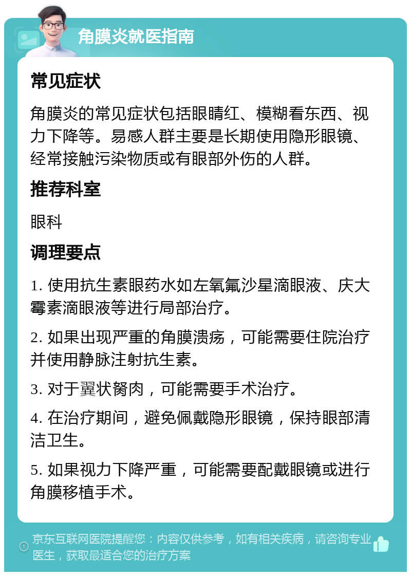 角膜炎就医指南 常见症状 角膜炎的常见症状包括眼睛红、模糊看东西、视力下降等。易感人群主要是长期使用隐形眼镜、经常接触污染物质或有眼部外伤的人群。 推荐科室 眼科 调理要点 1. 使用抗生素眼药水如左氧氟沙星滴眼液、庆大霉素滴眼液等进行局部治疗。 2. 如果出现严重的角膜溃疡，可能需要住院治疗并使用静脉注射抗生素。 3. 对于翼状胬肉，可能需要手术治疗。 4. 在治疗期间，避免佩戴隐形眼镜，保持眼部清洁卫生。 5. 如果视力下降严重，可能需要配戴眼镜或进行角膜移植手术。