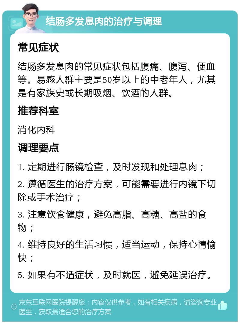 结肠多发息肉的治疗与调理 常见症状 结肠多发息肉的常见症状包括腹痛、腹泻、便血等。易感人群主要是50岁以上的中老年人，尤其是有家族史或长期吸烟、饮酒的人群。 推荐科室 消化内科 调理要点 1. 定期进行肠镜检查，及时发现和处理息肉； 2. 遵循医生的治疗方案，可能需要进行内镜下切除或手术治疗； 3. 注意饮食健康，避免高脂、高糖、高盐的食物； 4. 维持良好的生活习惯，适当运动，保持心情愉快； 5. 如果有不适症状，及时就医，避免延误治疗。