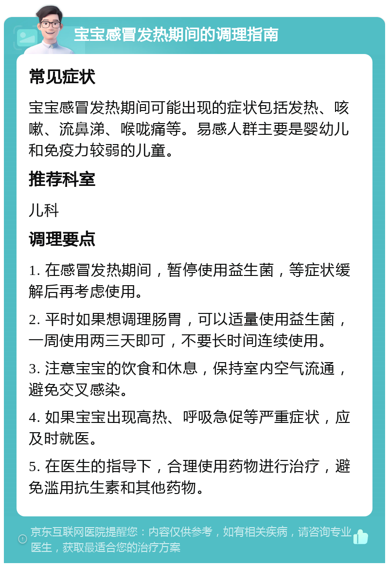 宝宝感冒发热期间的调理指南 常见症状 宝宝感冒发热期间可能出现的症状包括发热、咳嗽、流鼻涕、喉咙痛等。易感人群主要是婴幼儿和免疫力较弱的儿童。 推荐科室 儿科 调理要点 1. 在感冒发热期间，暂停使用益生菌，等症状缓解后再考虑使用。 2. 平时如果想调理肠胃，可以适量使用益生菌，一周使用两三天即可，不要长时间连续使用。 3. 注意宝宝的饮食和休息，保持室内空气流通，避免交叉感染。 4. 如果宝宝出现高热、呼吸急促等严重症状，应及时就医。 5. 在医生的指导下，合理使用药物进行治疗，避免滥用抗生素和其他药物。