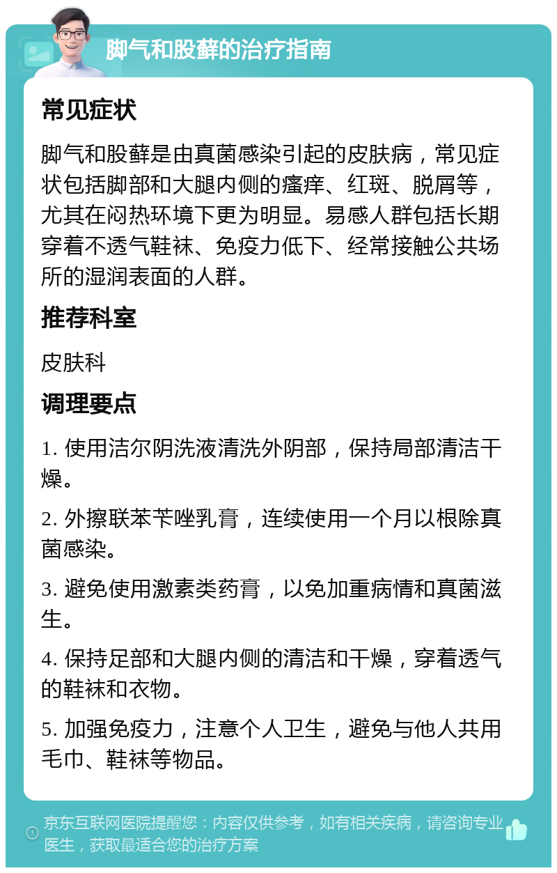 脚气和股藓的治疗指南 常见症状 脚气和股藓是由真菌感染引起的皮肤病，常见症状包括脚部和大腿内侧的瘙痒、红斑、脱屑等，尤其在闷热环境下更为明显。易感人群包括长期穿着不透气鞋袜、免疫力低下、经常接触公共场所的湿润表面的人群。 推荐科室 皮肤科 调理要点 1. 使用洁尔阴洗液清洗外阴部，保持局部清洁干燥。 2. 外擦联苯苄唑乳膏，连续使用一个月以根除真菌感染。 3. 避免使用激素类药膏，以免加重病情和真菌滋生。 4. 保持足部和大腿内侧的清洁和干燥，穿着透气的鞋袜和衣物。 5. 加强免疫力，注意个人卫生，避免与他人共用毛巾、鞋袜等物品。