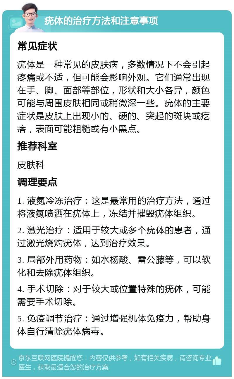 疣体的治疗方法和注意事项 常见症状 疣体是一种常见的皮肤病，多数情况下不会引起疼痛或不适，但可能会影响外观。它们通常出现在手、脚、面部等部位，形状和大小各异，颜色可能与周围皮肤相同或稍微深一些。疣体的主要症状是皮肤上出现小的、硬的、突起的斑块或疙瘩，表面可能粗糙或有小黑点。 推荐科室 皮肤科 调理要点 1. 液氮冷冻治疗：这是最常用的治疗方法，通过将液氮喷洒在疣体上，冻结并摧毁疣体组织。 2. 激光治疗：适用于较大或多个疣体的患者，通过激光烧灼疣体，达到治疗效果。 3. 局部外用药物：如水杨酸、雷公藤等，可以软化和去除疣体组织。 4. 手术切除：对于较大或位置特殊的疣体，可能需要手术切除。 5. 免疫调节治疗：通过增强机体免疫力，帮助身体自行清除疣体病毒。