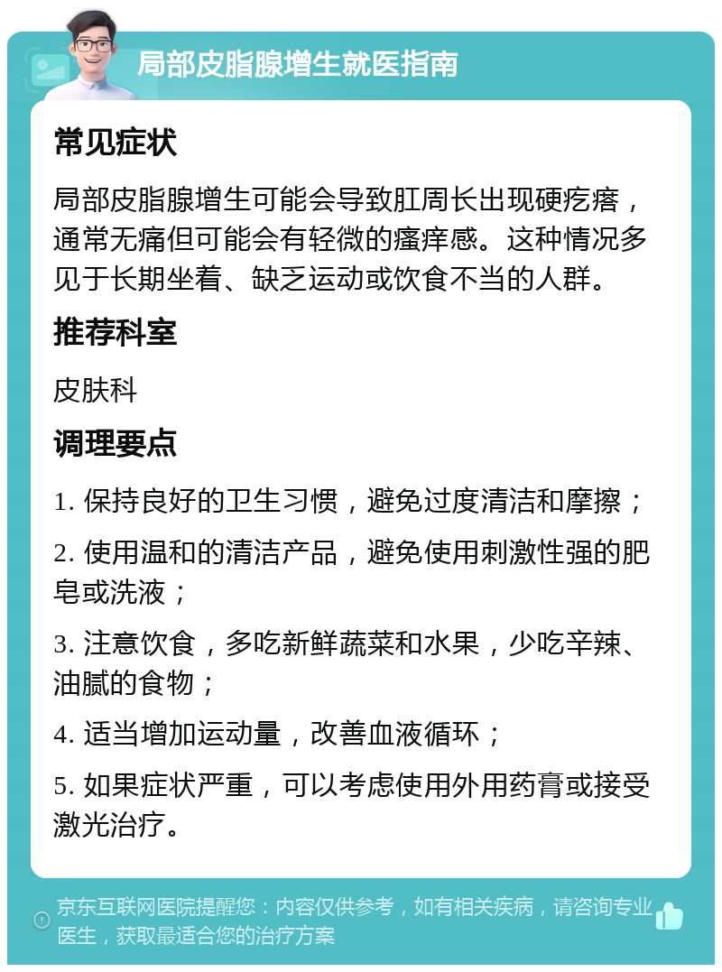 局部皮脂腺增生就医指南 常见症状 局部皮脂腺增生可能会导致肛周长出现硬疙瘩，通常无痛但可能会有轻微的瘙痒感。这种情况多见于长期坐着、缺乏运动或饮食不当的人群。 推荐科室 皮肤科 调理要点 1. 保持良好的卫生习惯，避免过度清洁和摩擦； 2. 使用温和的清洁产品，避免使用刺激性强的肥皂或洗液； 3. 注意饮食，多吃新鲜蔬菜和水果，少吃辛辣、油腻的食物； 4. 适当增加运动量，改善血液循环； 5. 如果症状严重，可以考虑使用外用药膏或接受激光治疗。