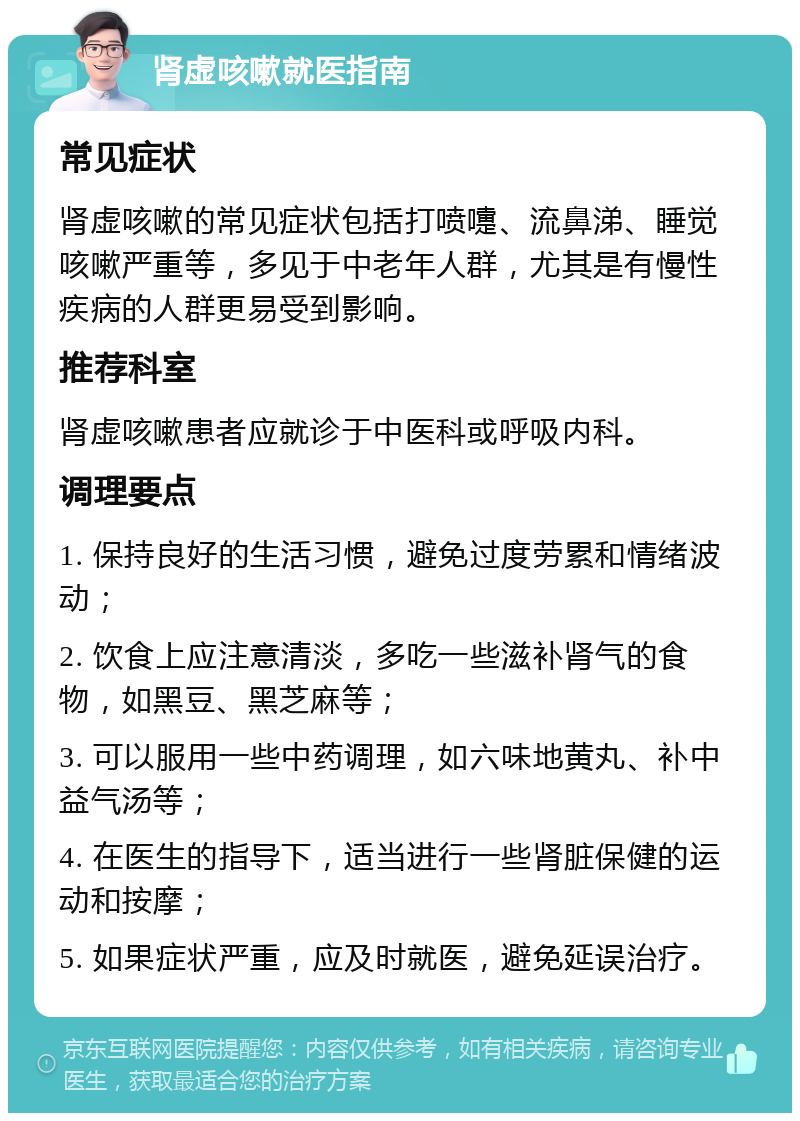 肾虚咳嗽就医指南 常见症状 肾虚咳嗽的常见症状包括打喷嚏、流鼻涕、睡觉咳嗽严重等，多见于中老年人群，尤其是有慢性疾病的人群更易受到影响。 推荐科室 肾虚咳嗽患者应就诊于中医科或呼吸内科。 调理要点 1. 保持良好的生活习惯，避免过度劳累和情绪波动； 2. 饮食上应注意清淡，多吃一些滋补肾气的食物，如黑豆、黑芝麻等； 3. 可以服用一些中药调理，如六味地黄丸、补中益气汤等； 4. 在医生的指导下，适当进行一些肾脏保健的运动和按摩； 5. 如果症状严重，应及时就医，避免延误治疗。