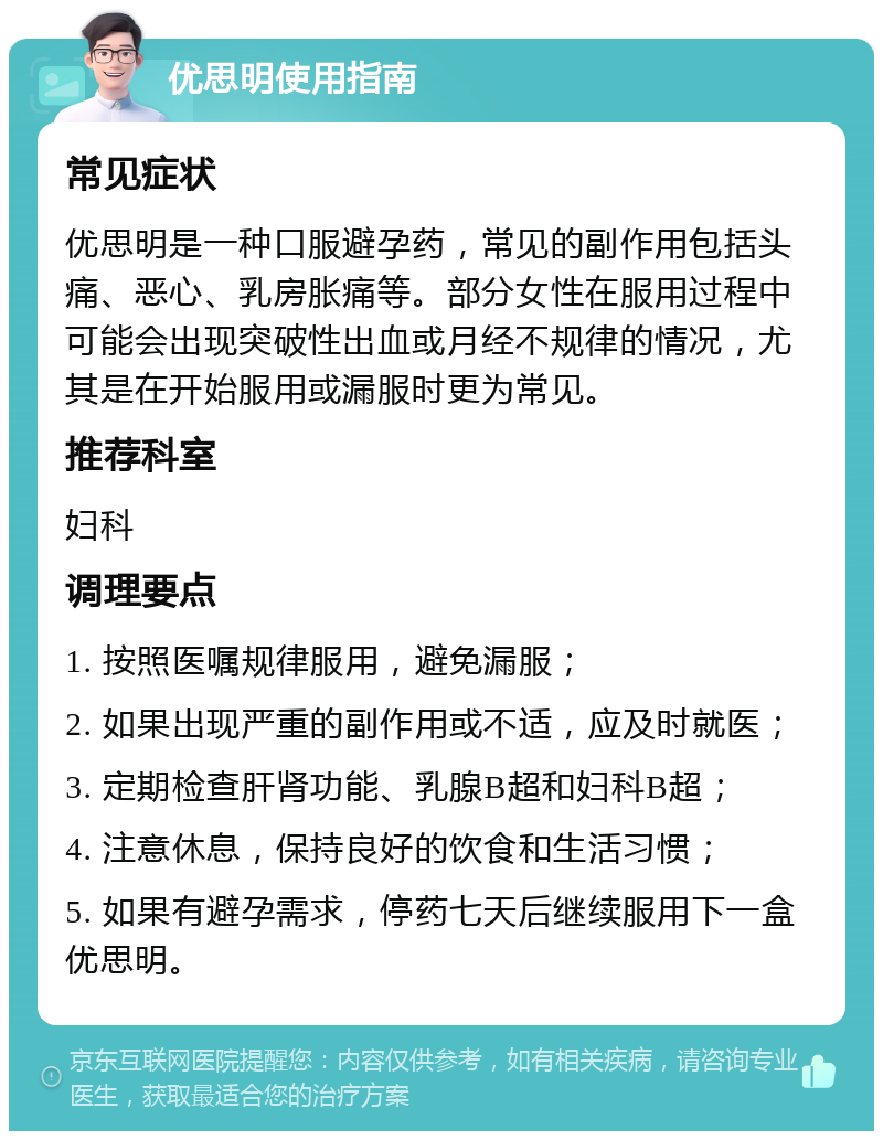 优思明使用指南 常见症状 优思明是一种口服避孕药，常见的副作用包括头痛、恶心、乳房胀痛等。部分女性在服用过程中可能会出现突破性出血或月经不规律的情况，尤其是在开始服用或漏服时更为常见。 推荐科室 妇科 调理要点 1. 按照医嘱规律服用，避免漏服； 2. 如果出现严重的副作用或不适，应及时就医； 3. 定期检查肝肾功能、乳腺B超和妇科B超； 4. 注意休息，保持良好的饮食和生活习惯； 5. 如果有避孕需求，停药七天后继续服用下一盒优思明。