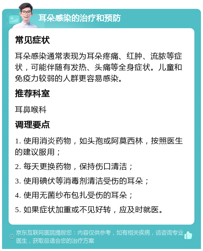 耳朵感染的治疗和预防 常见症状 耳朵感染通常表现为耳朵疼痛、红肿、流脓等症状，可能伴随有发热、头痛等全身症状。儿童和免疫力较弱的人群更容易感染。 推荐科室 耳鼻喉科 调理要点 1. 使用消炎药物，如头孢或阿莫西林，按照医生的建议服用； 2. 每天更换药物，保持伤口清洁； 3. 使用碘伏等消毒剂清洁受伤的耳朵； 4. 使用无菌纱布包扎受伤的耳朵； 5. 如果症状加重或不见好转，应及时就医。