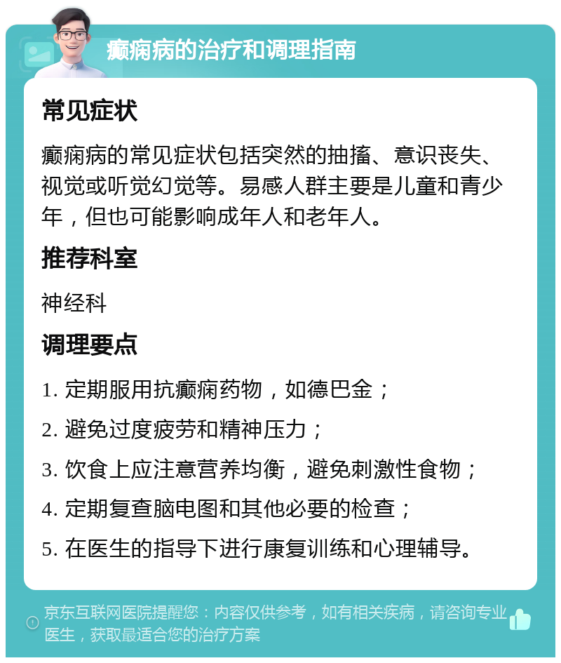 癫痫病的治疗和调理指南 常见症状 癫痫病的常见症状包括突然的抽搐、意识丧失、视觉或听觉幻觉等。易感人群主要是儿童和青少年，但也可能影响成年人和老年人。 推荐科室 神经科 调理要点 1. 定期服用抗癫痫药物，如德巴金； 2. 避免过度疲劳和精神压力； 3. 饮食上应注意营养均衡，避免刺激性食物； 4. 定期复查脑电图和其他必要的检查； 5. 在医生的指导下进行康复训练和心理辅导。