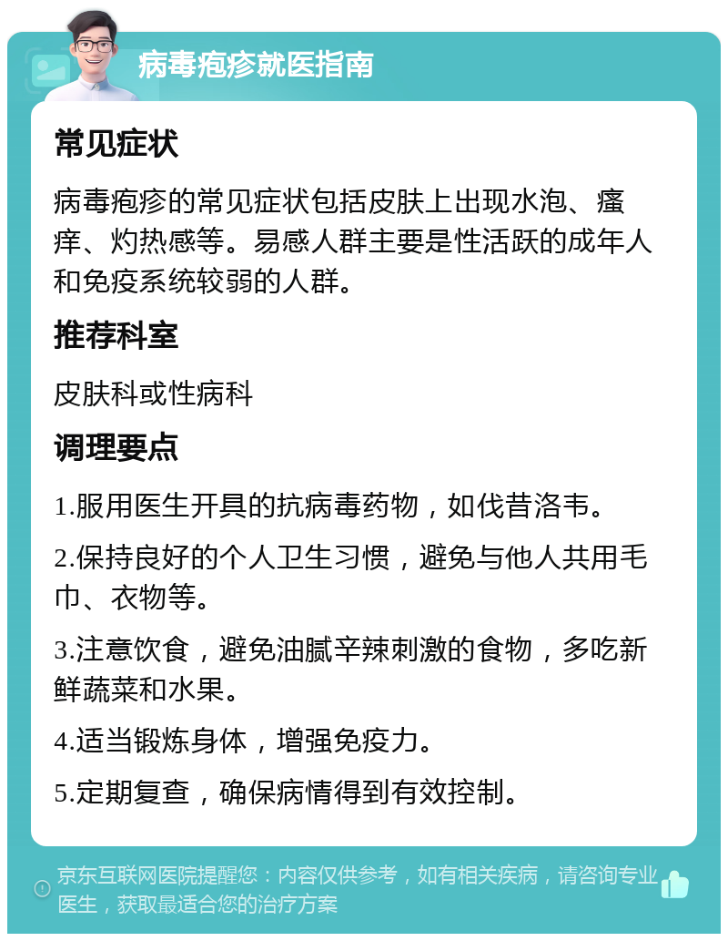 病毒疱疹就医指南 常见症状 病毒疱疹的常见症状包括皮肤上出现水泡、瘙痒、灼热感等。易感人群主要是性活跃的成年人和免疫系统较弱的人群。 推荐科室 皮肤科或性病科 调理要点 1.服用医生开具的抗病毒药物，如伐昔洛韦。 2.保持良好的个人卫生习惯，避免与他人共用毛巾、衣物等。 3.注意饮食，避免油腻辛辣刺激的食物，多吃新鲜蔬菜和水果。 4.适当锻炼身体，增强免疫力。 5.定期复查，确保病情得到有效控制。