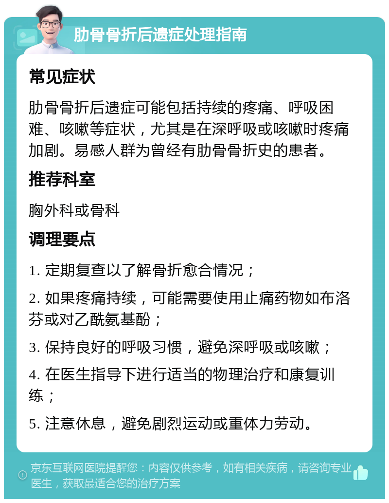 肋骨骨折后遗症处理指南 常见症状 肋骨骨折后遗症可能包括持续的疼痛、呼吸困难、咳嗽等症状，尤其是在深呼吸或咳嗽时疼痛加剧。易感人群为曾经有肋骨骨折史的患者。 推荐科室 胸外科或骨科 调理要点 1. 定期复查以了解骨折愈合情况； 2. 如果疼痛持续，可能需要使用止痛药物如布洛芬或对乙酰氨基酚； 3. 保持良好的呼吸习惯，避免深呼吸或咳嗽； 4. 在医生指导下进行适当的物理治疗和康复训练； 5. 注意休息，避免剧烈运动或重体力劳动。