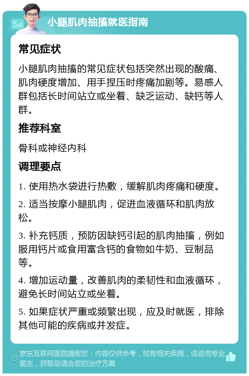 小腿肌肉抽搐就医指南 常见症状 小腿肌肉抽搐的常见症状包括突然出现的酸痛、肌肉硬度增加、用手捏压时疼痛加剧等。易感人群包括长时间站立或坐着、缺乏运动、缺钙等人群。 推荐科室 骨科或神经内科 调理要点 1. 使用热水袋进行热敷，缓解肌肉疼痛和硬度。 2. 适当按摩小腿肌肉，促进血液循环和肌肉放松。 3. 补充钙质，预防因缺钙引起的肌肉抽搐，例如服用钙片或食用富含钙的食物如牛奶、豆制品等。 4. 增加运动量，改善肌肉的柔韧性和血液循环，避免长时间站立或坐着。 5. 如果症状严重或频繁出现，应及时就医，排除其他可能的疾病或并发症。