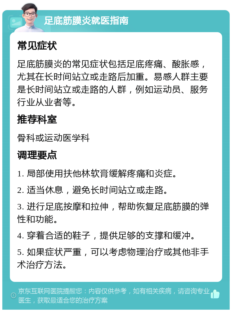 足底筋膜炎就医指南 常见症状 足底筋膜炎的常见症状包括足底疼痛、酸胀感，尤其在长时间站立或走路后加重。易感人群主要是长时间站立或走路的人群，例如运动员、服务行业从业者等。 推荐科室 骨科或运动医学科 调理要点 1. 局部使用扶他林软膏缓解疼痛和炎症。 2. 适当休息，避免长时间站立或走路。 3. 进行足底按摩和拉伸，帮助恢复足底筋膜的弹性和功能。 4. 穿着合适的鞋子，提供足够的支撑和缓冲。 5. 如果症状严重，可以考虑物理治疗或其他非手术治疗方法。