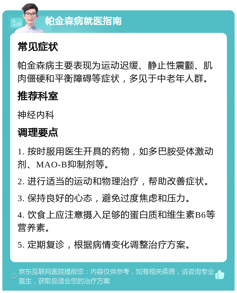 帕金森病就医指南 常见症状 帕金森病主要表现为运动迟缓、静止性震颤、肌肉僵硬和平衡障碍等症状，多见于中老年人群。 推荐科室 神经内科 调理要点 1. 按时服用医生开具的药物，如多巴胺受体激动剂、MAO-B抑制剂等。 2. 进行适当的运动和物理治疗，帮助改善症状。 3. 保持良好的心态，避免过度焦虑和压力。 4. 饮食上应注意摄入足够的蛋白质和维生素B6等营养素。 5. 定期复诊，根据病情变化调整治疗方案。