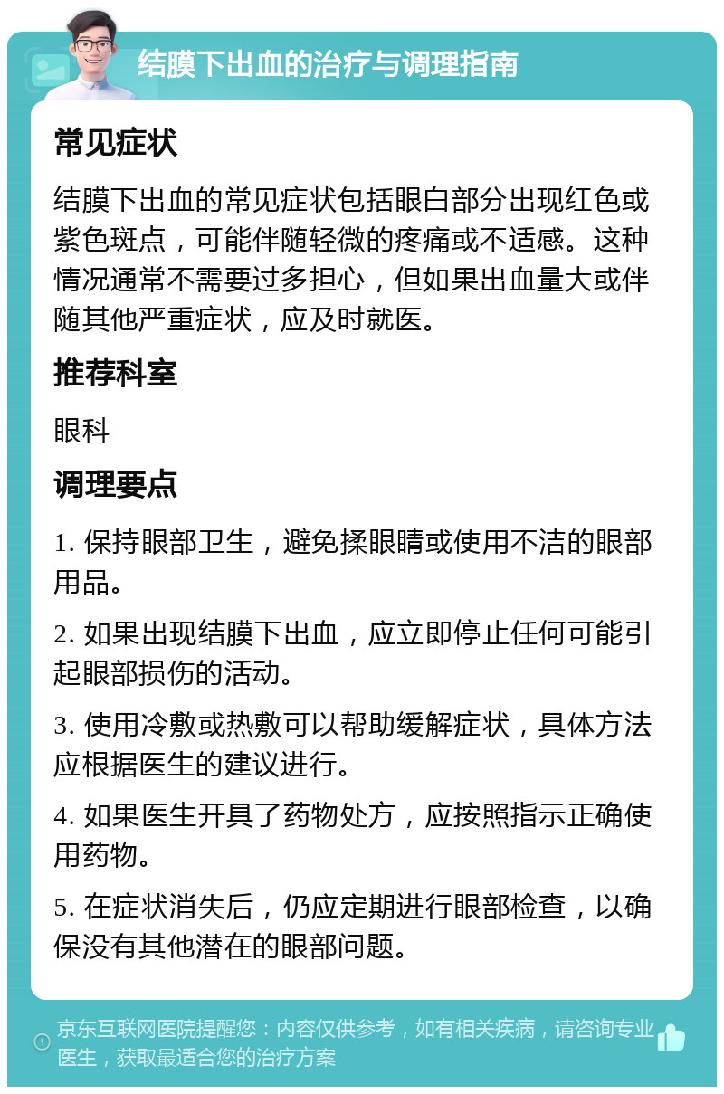 结膜下出血的治疗与调理指南 常见症状 结膜下出血的常见症状包括眼白部分出现红色或紫色斑点，可能伴随轻微的疼痛或不适感。这种情况通常不需要过多担心，但如果出血量大或伴随其他严重症状，应及时就医。 推荐科室 眼科 调理要点 1. 保持眼部卫生，避免揉眼睛或使用不洁的眼部用品。 2. 如果出现结膜下出血，应立即停止任何可能引起眼部损伤的活动。 3. 使用冷敷或热敷可以帮助缓解症状，具体方法应根据医生的建议进行。 4. 如果医生开具了药物处方，应按照指示正确使用药物。 5. 在症状消失后，仍应定期进行眼部检查，以确保没有其他潜在的眼部问题。