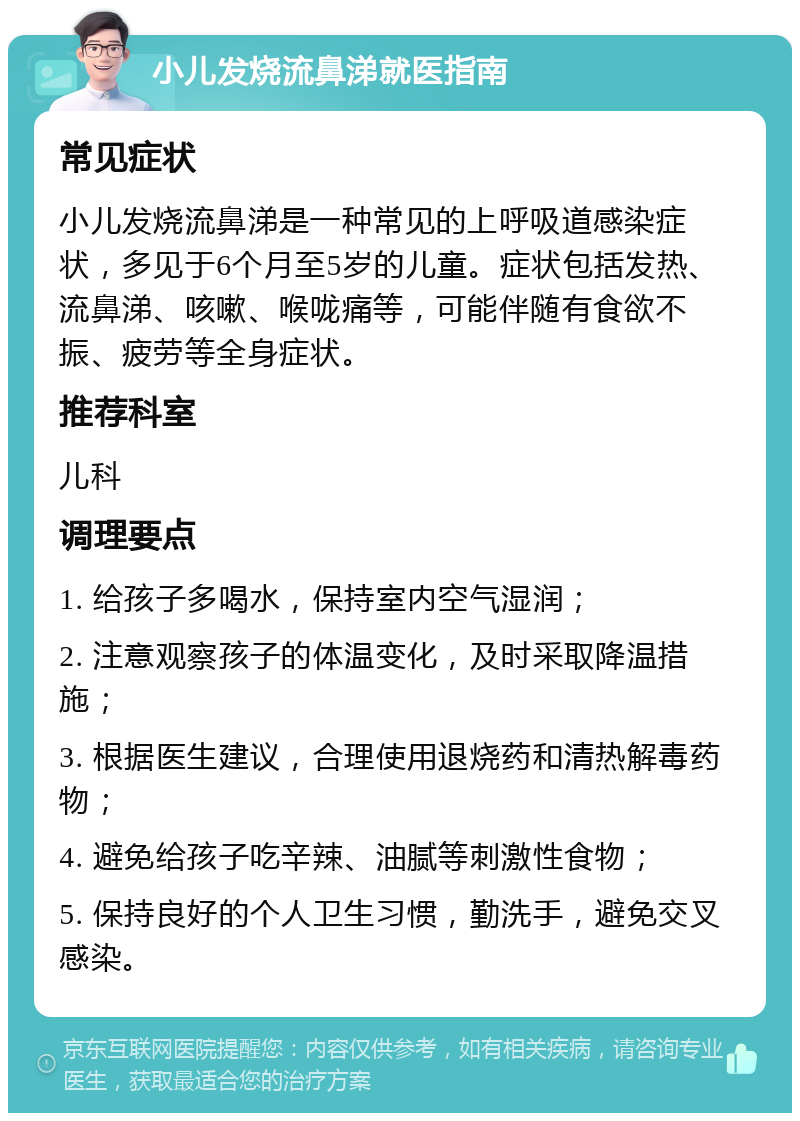 小儿发烧流鼻涕就医指南 常见症状 小儿发烧流鼻涕是一种常见的上呼吸道感染症状，多见于6个月至5岁的儿童。症状包括发热、流鼻涕、咳嗽、喉咙痛等，可能伴随有食欲不振、疲劳等全身症状。 推荐科室 儿科 调理要点 1. 给孩子多喝水，保持室内空气湿润； 2. 注意观察孩子的体温变化，及时采取降温措施； 3. 根据医生建议，合理使用退烧药和清热解毒药物； 4. 避免给孩子吃辛辣、油腻等刺激性食物； 5. 保持良好的个人卫生习惯，勤洗手，避免交叉感染。