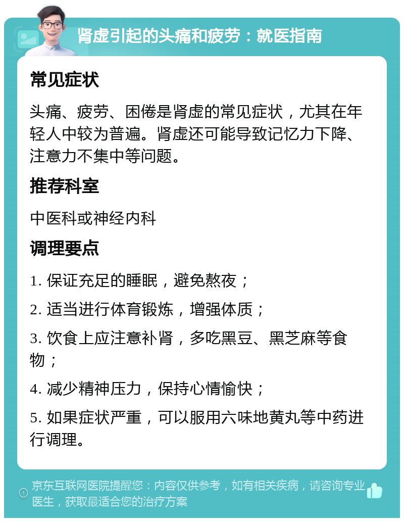 肾虚引起的头痛和疲劳：就医指南 常见症状 头痛、疲劳、困倦是肾虚的常见症状，尤其在年轻人中较为普遍。肾虚还可能导致记忆力下降、注意力不集中等问题。 推荐科室 中医科或神经内科 调理要点 1. 保证充足的睡眠，避免熬夜； 2. 适当进行体育锻炼，增强体质； 3. 饮食上应注意补肾，多吃黑豆、黑芝麻等食物； 4. 减少精神压力，保持心情愉快； 5. 如果症状严重，可以服用六味地黄丸等中药进行调理。