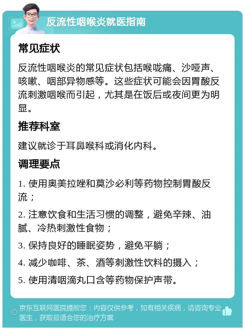 反流性咽喉炎就医指南 常见症状 反流性咽喉炎的常见症状包括喉咙痛、沙哑声、咳嗽、咽部异物感等。这些症状可能会因胃酸反流刺激咽喉而引起，尤其是在饭后或夜间更为明显。 推荐科室 建议就诊于耳鼻喉科或消化内科。 调理要点 1. 使用奥美拉唑和莫沙必利等药物控制胃酸反流； 2. 注意饮食和生活习惯的调整，避免辛辣、油腻、冷热刺激性食物； 3. 保持良好的睡眠姿势，避免平躺； 4. 减少咖啡、茶、酒等刺激性饮料的摄入； 5. 使用清咽滴丸口含等药物保护声带。