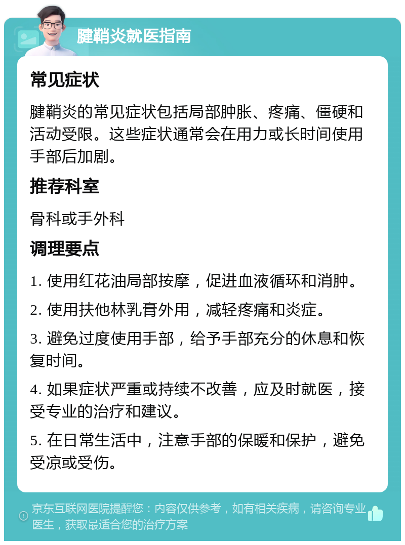 腱鞘炎就医指南 常见症状 腱鞘炎的常见症状包括局部肿胀、疼痛、僵硬和活动受限。这些症状通常会在用力或长时间使用手部后加剧。 推荐科室 骨科或手外科 调理要点 1. 使用红花油局部按摩，促进血液循环和消肿。 2. 使用扶他林乳膏外用，减轻疼痛和炎症。 3. 避免过度使用手部，给予手部充分的休息和恢复时间。 4. 如果症状严重或持续不改善，应及时就医，接受专业的治疗和建议。 5. 在日常生活中，注意手部的保暖和保护，避免受凉或受伤。