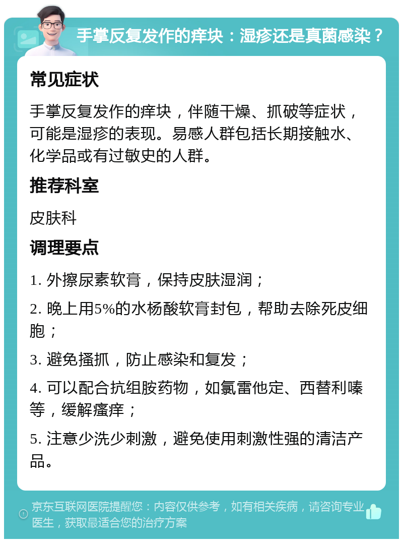 手掌反复发作的痒块：湿疹还是真菌感染？ 常见症状 手掌反复发作的痒块，伴随干燥、抓破等症状，可能是湿疹的表现。易感人群包括长期接触水、化学品或有过敏史的人群。 推荐科室 皮肤科 调理要点 1. 外擦尿素软膏，保持皮肤湿润； 2. 晚上用5%的水杨酸软膏封包，帮助去除死皮细胞； 3. 避免搔抓，防止感染和复发； 4. 可以配合抗组胺药物，如氯雷他定、西替利嗪等，缓解瘙痒； 5. 注意少洗少刺激，避免使用刺激性强的清洁产品。