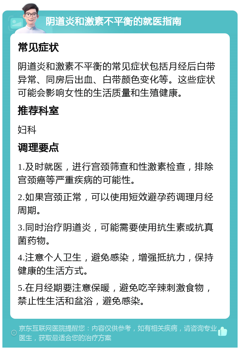 阴道炎和激素不平衡的就医指南 常见症状 阴道炎和激素不平衡的常见症状包括月经后白带异常、同房后出血、白带颜色变化等。这些症状可能会影响女性的生活质量和生殖健康。 推荐科室 妇科 调理要点 1.及时就医，进行宫颈筛查和性激素检查，排除宫颈癌等严重疾病的可能性。 2.如果宫颈正常，可以使用短效避孕药调理月经周期。 3.同时治疗阴道炎，可能需要使用抗生素或抗真菌药物。 4.注意个人卫生，避免感染，增强抵抗力，保持健康的生活方式。 5.在月经期要注意保暖，避免吃辛辣刺激食物，禁止性生活和盆浴，避免感染。