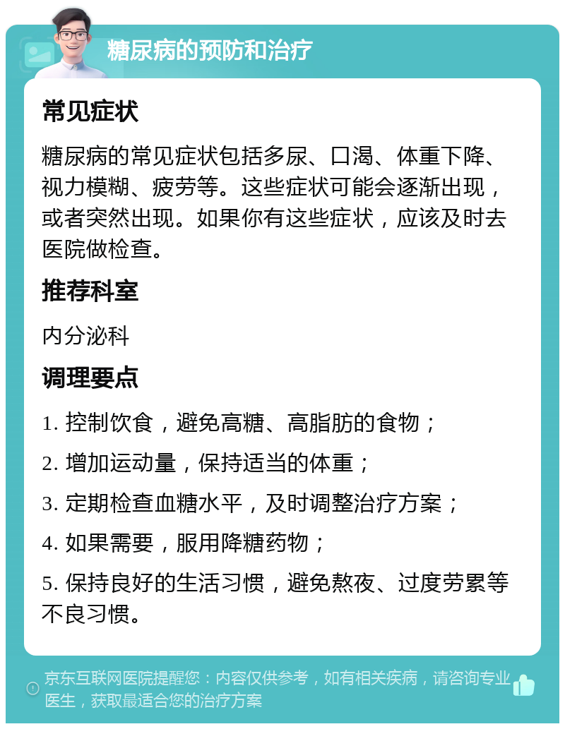 糖尿病的预防和治疗 常见症状 糖尿病的常见症状包括多尿、口渴、体重下降、视力模糊、疲劳等。这些症状可能会逐渐出现，或者突然出现。如果你有这些症状，应该及时去医院做检查。 推荐科室 内分泌科 调理要点 1. 控制饮食，避免高糖、高脂肪的食物； 2. 增加运动量，保持适当的体重； 3. 定期检查血糖水平，及时调整治疗方案； 4. 如果需要，服用降糖药物； 5. 保持良好的生活习惯，避免熬夜、过度劳累等不良习惯。