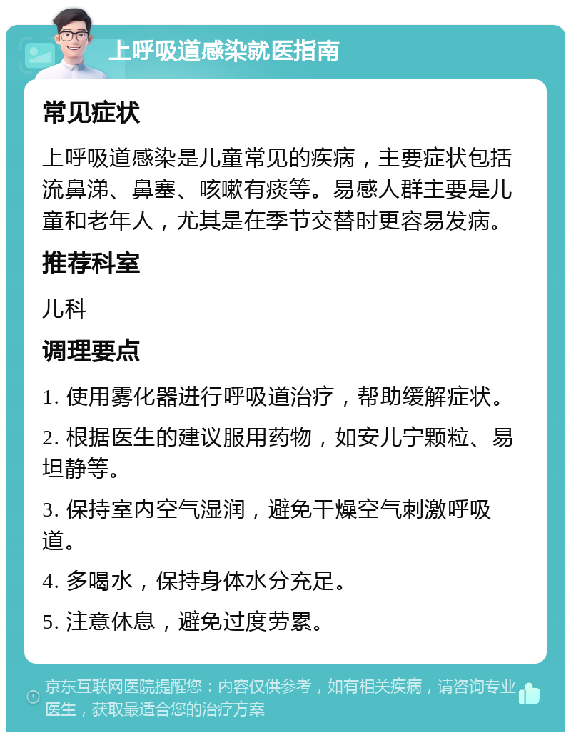 上呼吸道感染就医指南 常见症状 上呼吸道感染是儿童常见的疾病，主要症状包括流鼻涕、鼻塞、咳嗽有痰等。易感人群主要是儿童和老年人，尤其是在季节交替时更容易发病。 推荐科室 儿科 调理要点 1. 使用雾化器进行呼吸道治疗，帮助缓解症状。 2. 根据医生的建议服用药物，如安儿宁颗粒、易坦静等。 3. 保持室内空气湿润，避免干燥空气刺激呼吸道。 4. 多喝水，保持身体水分充足。 5. 注意休息，避免过度劳累。