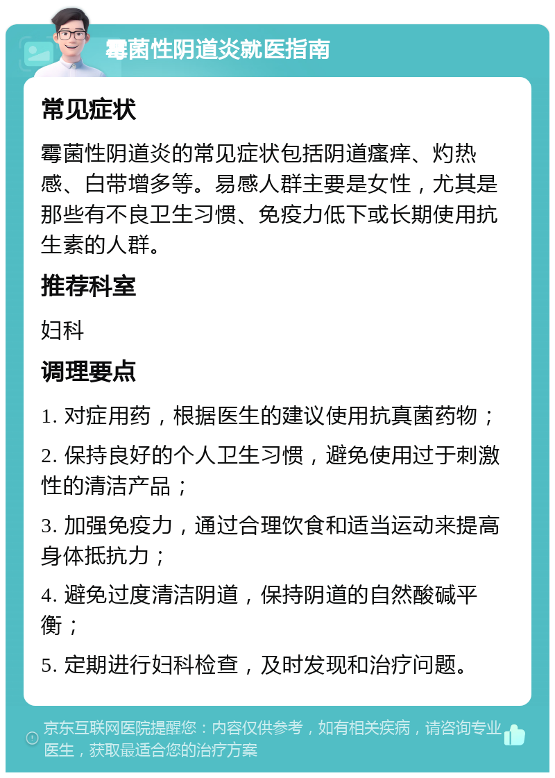 霉菌性阴道炎就医指南 常见症状 霉菌性阴道炎的常见症状包括阴道瘙痒、灼热感、白带增多等。易感人群主要是女性，尤其是那些有不良卫生习惯、免疫力低下或长期使用抗生素的人群。 推荐科室 妇科 调理要点 1. 对症用药，根据医生的建议使用抗真菌药物； 2. 保持良好的个人卫生习惯，避免使用过于刺激性的清洁产品； 3. 加强免疫力，通过合理饮食和适当运动来提高身体抵抗力； 4. 避免过度清洁阴道，保持阴道的自然酸碱平衡； 5. 定期进行妇科检查，及时发现和治疗问题。