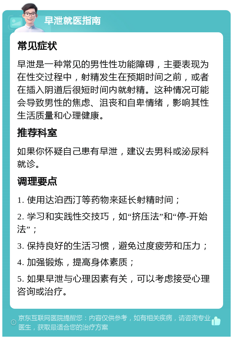 早泄就医指南 常见症状 早泄是一种常见的男性性功能障碍，主要表现为在性交过程中，射精发生在预期时间之前，或者在插入阴道后很短时间内就射精。这种情况可能会导致男性的焦虑、沮丧和自卑情绪，影响其性生活质量和心理健康。 推荐科室 如果你怀疑自己患有早泄，建议去男科或泌尿科就诊。 调理要点 1. 使用达泊西汀等药物来延长射精时间； 2. 学习和实践性交技巧，如“挤压法”和“停-开始法”； 3. 保持良好的生活习惯，避免过度疲劳和压力； 4. 加强锻炼，提高身体素质； 5. 如果早泄与心理因素有关，可以考虑接受心理咨询或治疗。