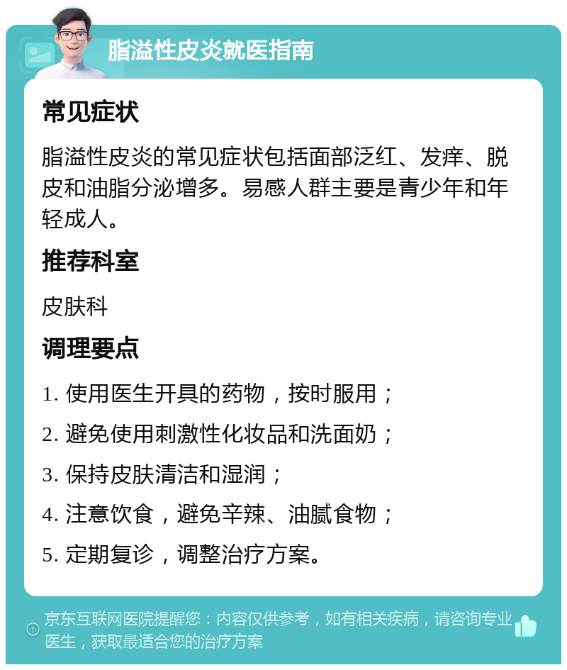 脂溢性皮炎就医指南 常见症状 脂溢性皮炎的常见症状包括面部泛红、发痒、脱皮和油脂分泌增多。易感人群主要是青少年和年轻成人。 推荐科室 皮肤科 调理要点 1. 使用医生开具的药物，按时服用； 2. 避免使用刺激性化妆品和洗面奶； 3. 保持皮肤清洁和湿润； 4. 注意饮食，避免辛辣、油腻食物； 5. 定期复诊，调整治疗方案。